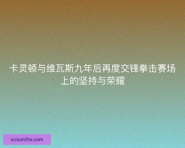 卡灵顿与维瓦斯九年后再度交锋拳击赛场上的坚持与荣耀