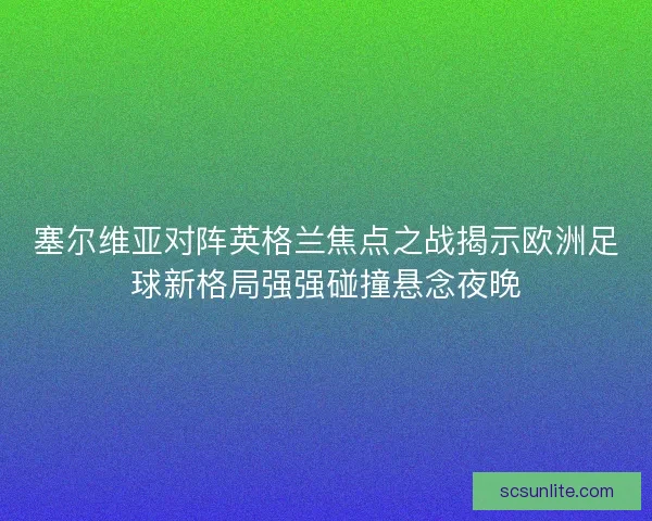 塞尔维亚对阵英格兰焦点之战揭示欧洲足球新格局强强碰撞悬念夜晚