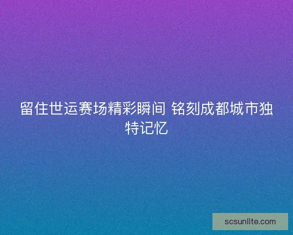 留住世运赛场精彩瞬间 铭刻成都城市独特记忆