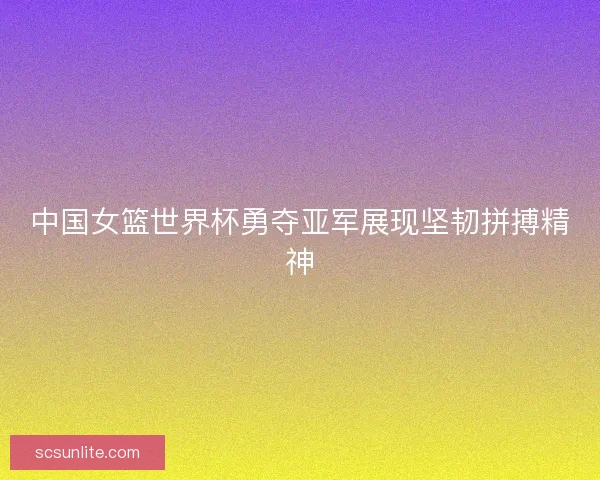 中国女篮世界杯勇夺亚军展现坚韧拼搏精神