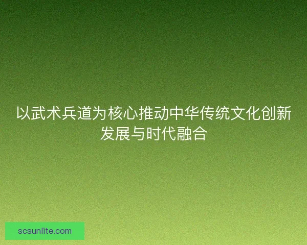 以武术兵道为核心推动中华传统文化创新发展与时代融合